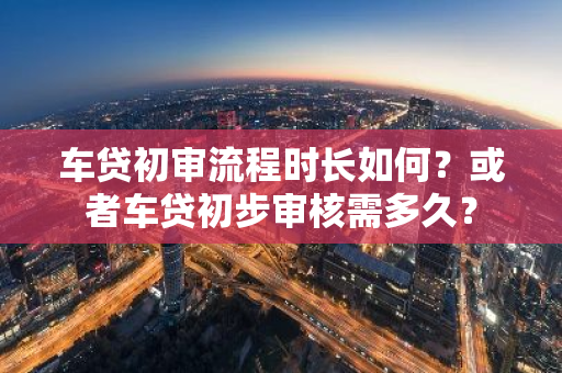 车贷初审流程时长如何？或者车贷初步审核需多久？