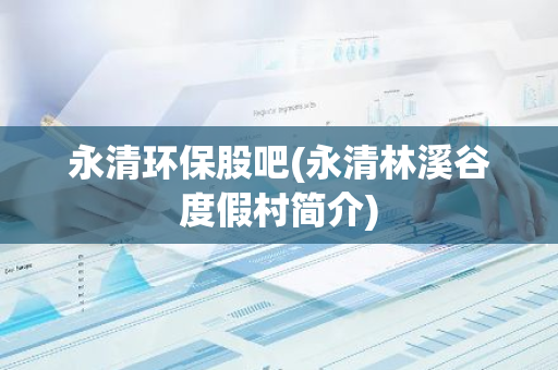 永清环保股吧(永清林溪谷度假村简介)