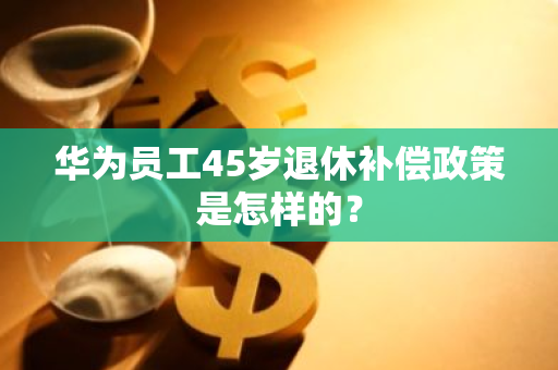 华为员工45岁退休补偿政策是怎样的？