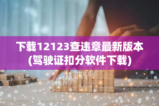 下载12123查违章最新版本(驾驶证扣分软件下载)