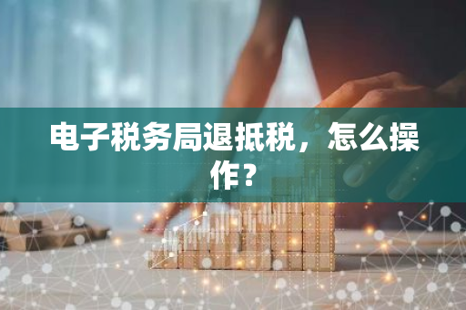 电子税务局退抵税，怎么操作？