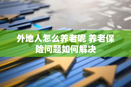 外地人怎么养老呢 养老保险问题如何解决