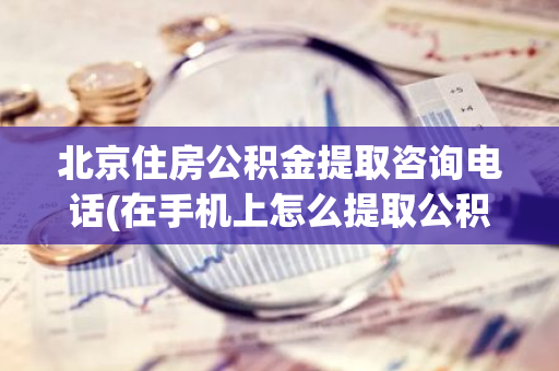 北京住房公积金提取咨询电话(在手机上怎么提取公积金)