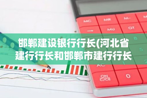 邯郸建设银行行长(河北省建行行长和邯郸市建行行长都是谁啊)