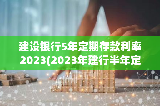 建设银行5年定期存款利率2023(2023年建行半年定期存款利率)