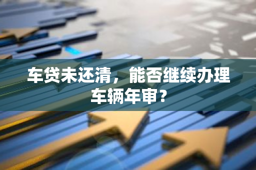 车贷未还清，能否继续办理车辆年审？