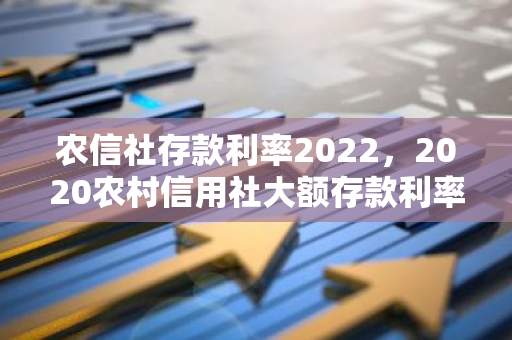 农信社存款利率2022，2020农村信用社大额存款利率