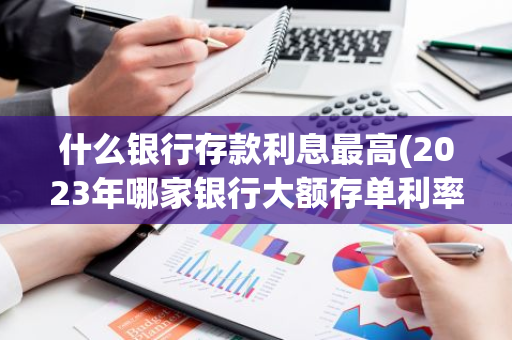 什么银行存款利息最高(2023年哪家银行大额存单利率最高)
