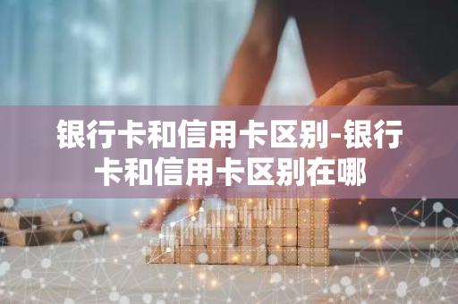 银行卡和信用卡区别-银行卡和信用卡区别在哪