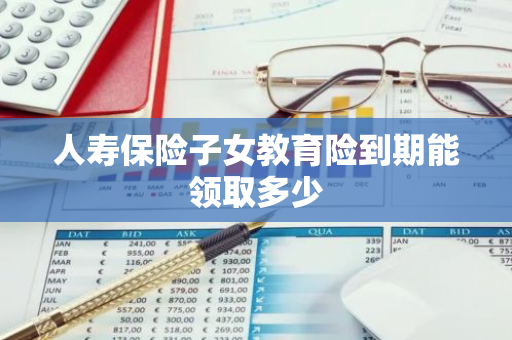 人寿保险子女教育险到期能领取多少