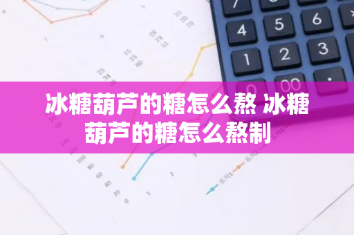 冰糖葫芦的糖怎么熬 冰糖葫芦的糖怎么熬制