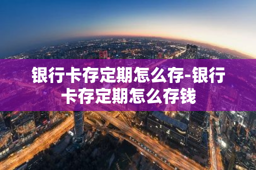 银行卡存定期怎么存-银行卡存定期怎么存钱