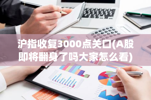 沪指收复3000点关口(A股即将翻身了吗大家怎么看)