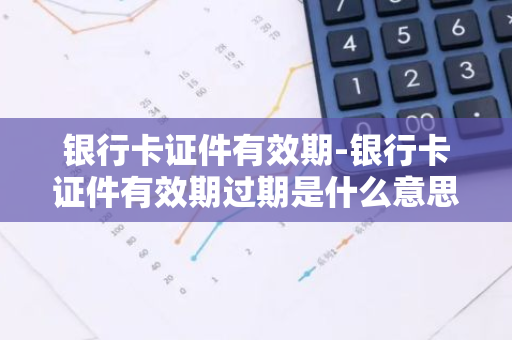 银行卡证件有效期-银行卡证件有效期过期是什么意思