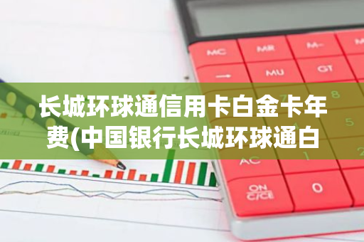 长城环球通信用卡白金卡年费(中国银行长城环球通白金信用卡有年费么)