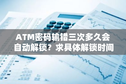 ATM密码输错三次多久会自动解锁？求具体解锁时间！