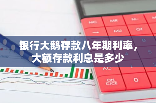 银行大鹅存款八年期利率，大额存款利息是多少