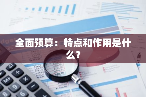 全面预算：特点和作用是什么？