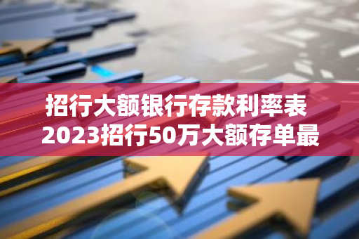 招行大额银行存款利率表 2023招行50万大额存单最新利率