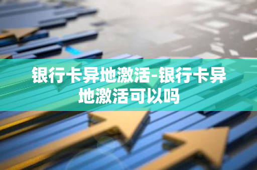 银行卡异地激活-银行卡异地激活可以吗