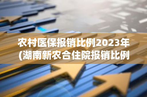 农村医保报销比例2023年(湖南新农合住院报销比例2021政策)