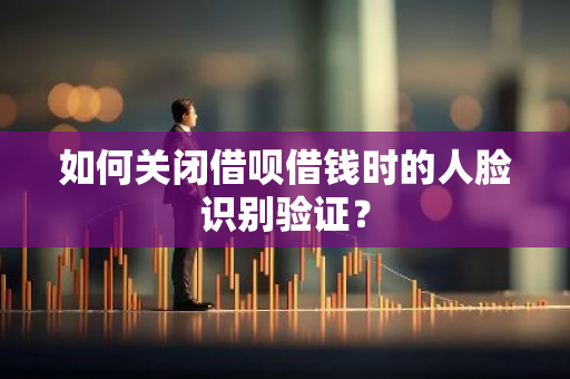 如何关闭借呗借钱时的人脸识别验证？