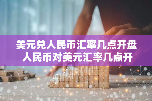 美元兑人民币汇率几点开盘 人民币对美元汇率几点开盘