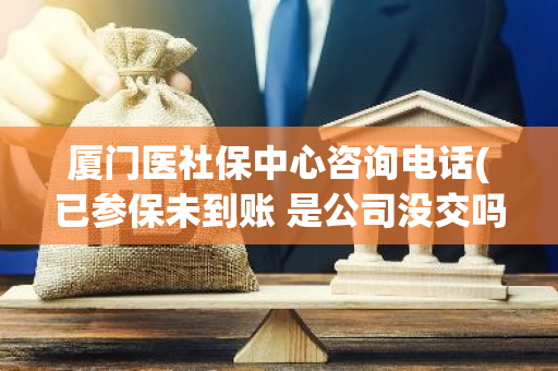 厦门医社保中心咨询电话(已参保未到账 是公司没交吗)