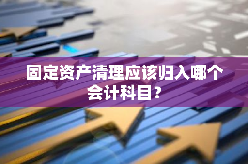 固定资产清理应该归入哪个会计科目？