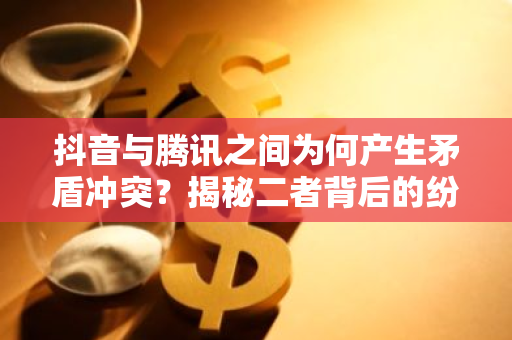 抖音与腾讯之间为何产生矛盾冲突？揭秘二者背后的纷争原因。