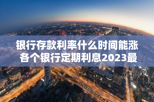 银行存款利率什么时间能涨 各个银行定期利息2023最新利率