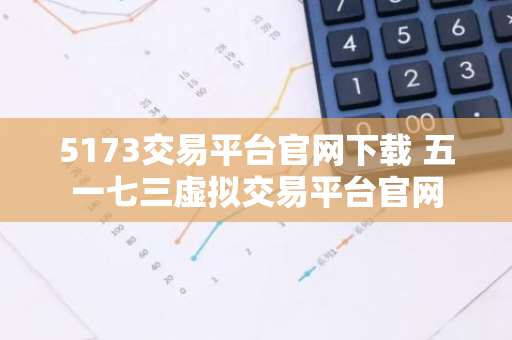 5173交易平台官网下载 五一七三虚拟交易平台官网