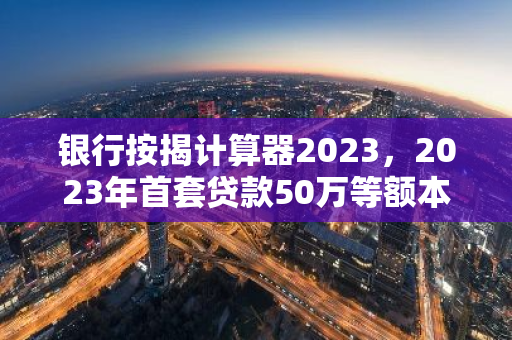 银行按揭计算器2023，2023年首套贷款50万等额本金10年利率4