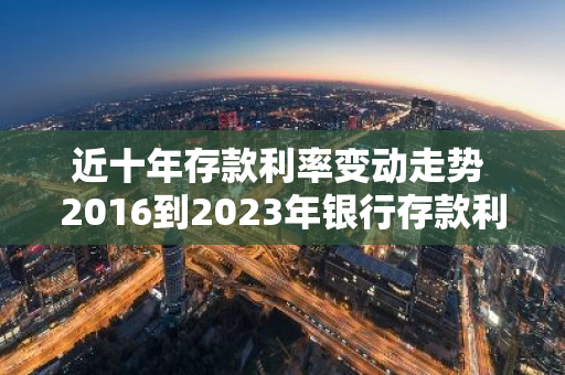 近十年存款利率变动走势 2016到2023年银行存款利息有变化吗