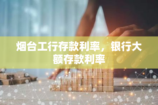 烟台工行存款利率，银行大额存款利率