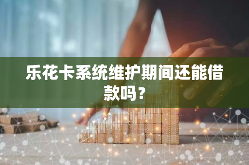 乐花卡系统维护期间还能借款吗？