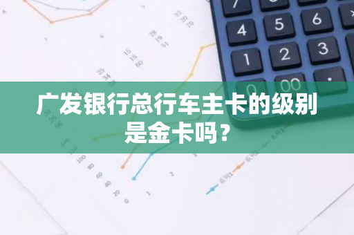 广发银行总行车主卡的级别是金卡吗？