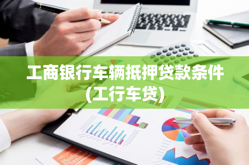 工商银行车辆抵押贷款条件(工行车贷)