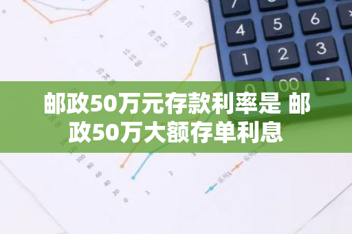 邮政50万元存款利率是 邮政50万大额存单利息