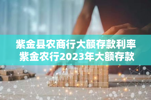 紫金县农商行大额存款利率 紫金农行2023年大额存款利率