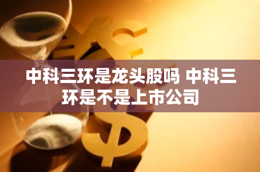 中科三环是龙头股吗 中科三环是不是上市公司