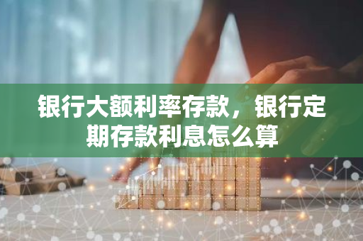 银行大额利率存款，银行定期存款利息怎么算