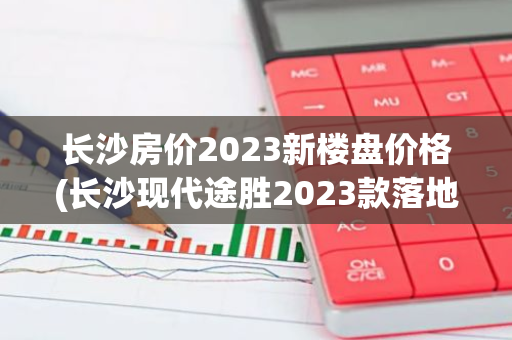 长沙房价2023新楼盘价格(长沙现代途胜2023款落地价)