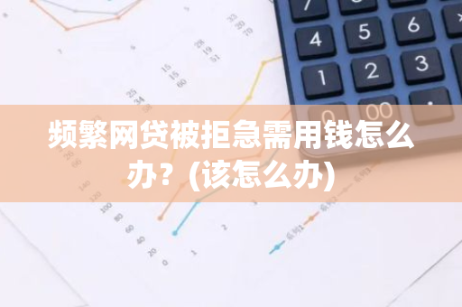 频繁网贷被拒急需用钱怎么办？(该怎么办)