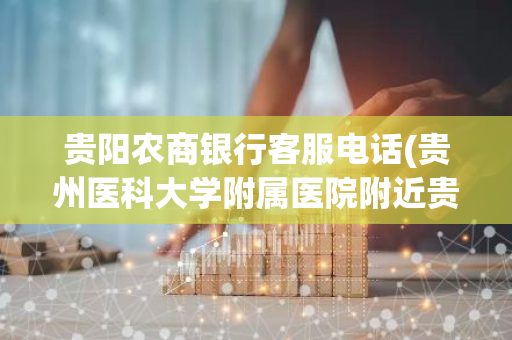 贵阳农商银行客服电话(贵州医科大学附属医院附近贵阳农商银行)