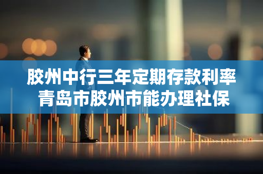 胶州中行三年定期存款利率 青岛市胶州市能办理社保卡的中国银行有哪些