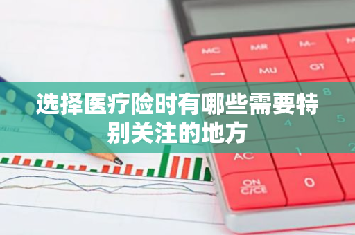 选择医疗险时有哪些需要特别关注的地方
