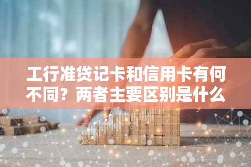 工行准贷记卡和信用卡有何不同？两者主要区别是什么？