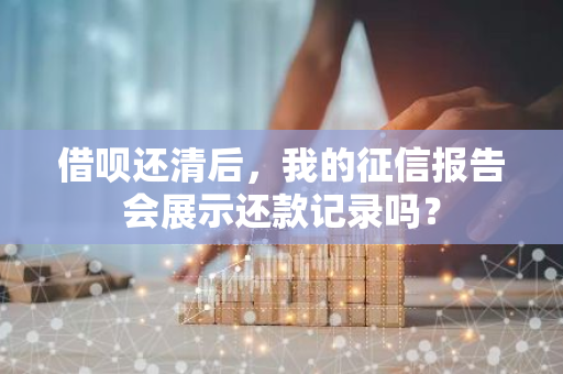 借呗还清后，我的征信报告会展示还款记录吗？