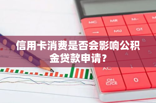 信用卡消费是否会影响公积金贷款申请？